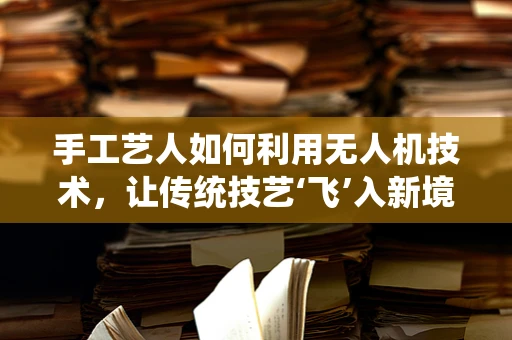 手工艺人如何利用无人机技术，让传统技艺‘飞’入新境界？