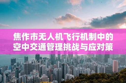 焦作市无人机飞行机制中的空中交通管理挑战与应对策略