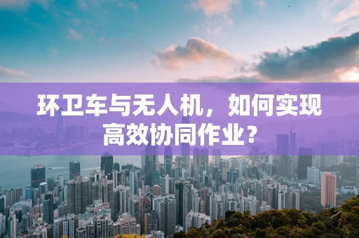 环卫车与无人机，如何实现高效协同作业？