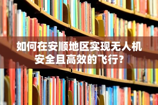 如何在安顺地区实现无人机安全且高效的飞行？