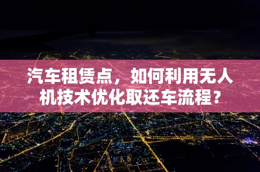 汽车租赁点，如何利用无人机技术优化取还车流程？