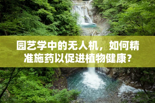 园艺学中的无人机，如何精准施药以促进植物健康？