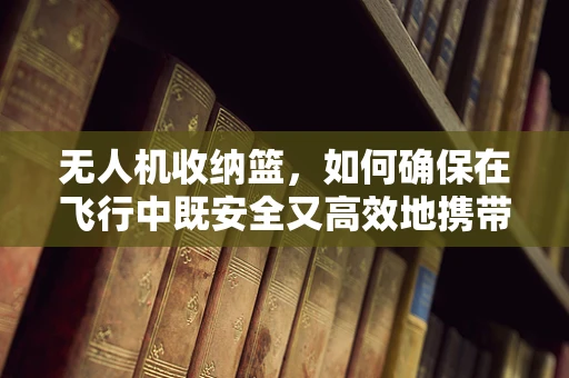 无人机收纳篮，如何确保在飞行中既安全又高效地携带货物？