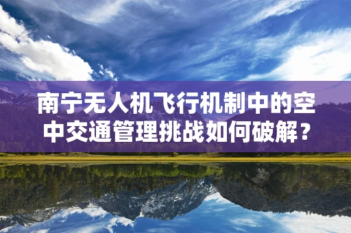 南宁无人机飞行机制中的空中交通管理挑战如何破解？