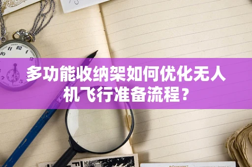 多功能收纳架如何优化无人机飞行准备流程？