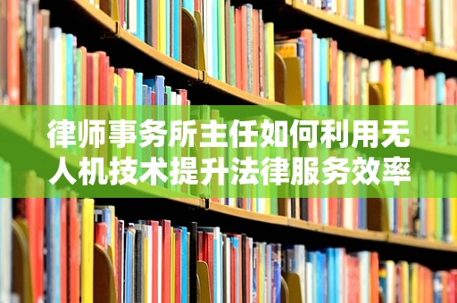 律师事务所主任如何利用无人机技术提升法律服务效率？