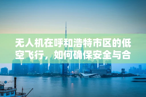 无人机在呼和浩特市区的低空飞行，如何确保安全与合规？