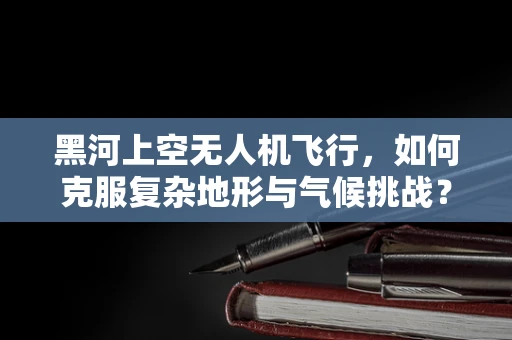 黑河上空无人机飞行，如何克服复杂地形与气候挑战？