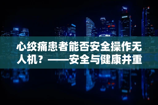 心绞痛患者能否安全操作无人机？——安全与健康并重的飞行考量